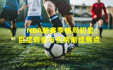 NBA新赛季格局初显：巨星转会与伤病潮成焦点