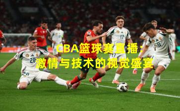  CBA篮球赛直播：激情与技术的视觉盛宴
