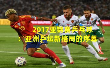 2017亚锦赛乒乓球:亚洲乒坛新格局的序幕