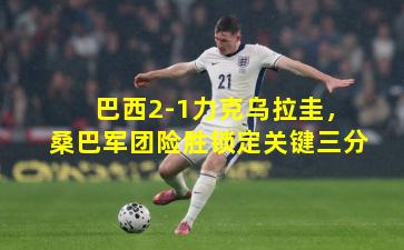 巴西2-1力克乌拉圭，桑巴军团险胜锁定关键三分