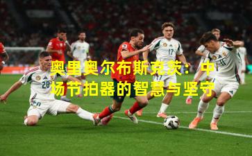 奥里奥尔布斯克茨：中场节拍器的智慧与坚守