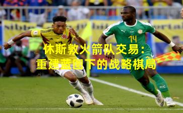 休斯敦火箭队交易：重建蓝图下的战略棋局