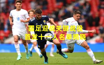 国足迎战关键战役首发十一人名单揭晓