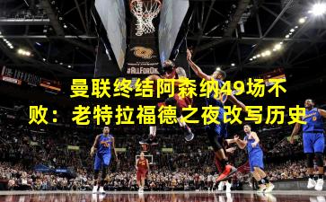  曼联终结阿森纳49场不败：老特拉福德之夜改写历史