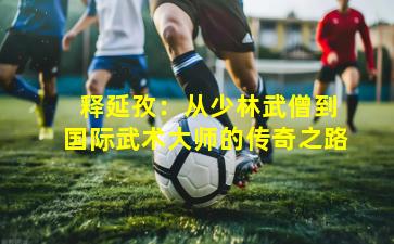  释延孜：从少林武僧到国际武术大师的传奇之路