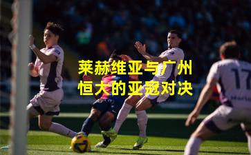 莱赫维亚与广州恒大的亚冠对决