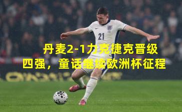 丹麦2-1力克捷克晋级四强，童话继续欧洲杯征程